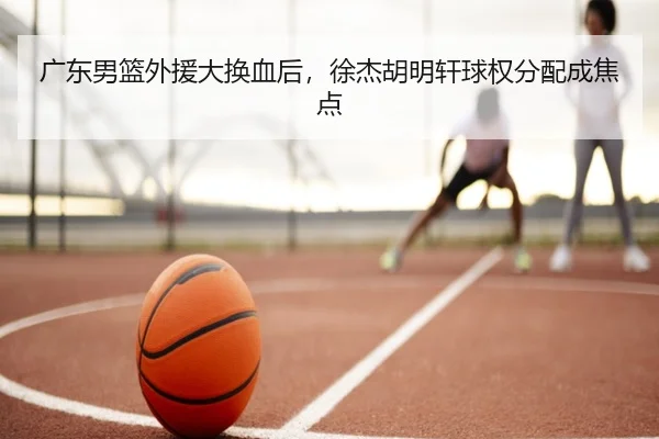 广东男篮外援大换血后，徐杰胡明轩球权分配成焦点