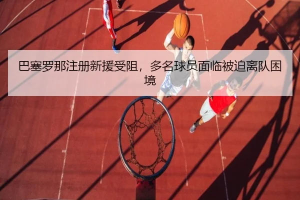 巴塞罗那注册新援受阻，多名球员面临被迫离队困境